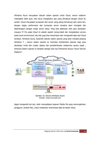 Windows Azure merupakan sebuah sistem operasi untuk Cloud, namun sebelum
melangkah lebih jauh, kita harus mengetahui apa yang dimaksud dengan Cloud itu
sendiri. Cloud merupakan kumpulan dari server yang saling terhubung satu sama lain,
dengan begitu performansi dari kumpulan server tersebut akan menigkat bila
dibandingkan dengan single server biasa. Yang bisa dilakukan oleh para developer
maupun IT Pro pada Cloud ini adalah seperti meng-install dan menjalankan service
pada cloud environment, lalu kita juga bisa menyimpan dan mengambil data dari Cloud
tersebut. Windows Azure, bukanlah sebuah sistem operasi yang akan menjadi pesaing
Windows 7 , namun sistem operasi ini mencoba memberikan layanan bagi para
developer mulai dari create, deploy dan pendistribusian webservice secara cepat ,
tentunya Sistem operasi ini berjalan dengan ada nya framewrok khusus “Azure Service
Platform”.




                        Gambar 10. Service Windows Azure
                            Sumber: msdn.microsoft.com


Apple mengambil sisi lain, telah menyediakan layanan Mobile Me yang memungkinkan
pengguna produk Mac, untuk melakukan sinkronisasi data ke dalam cloud.




                                   Magang Industri--Meruvian.org Cloud Computing   21
 