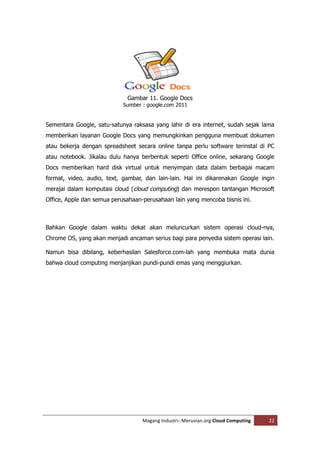 Gambar 11. Google Docs
                            Sumber : google.com 2011


Sementara Google, satu-satunya raksasa yang lahir di era internet, sudah sejak lama
memberikan layanan Google Docs yang memungkinkan pengguna membuat dokumen
atau bekerja dengan spreadsheet secara online tanpa perlu software terinstal di PC
atau notebook. Jikalau dulu hanya berbentuk seperti Office online, sekarang Google
Docs memberikan hard disk virtual untuk menyimpan data dalam berbagai macam
format, video, audio, text, gambar, dan lain-lain. Hal ini dikarenakan Google ingin
merajai dalam komputasi cloud (cloud computing) dan merespon tantangan Microsoft
Office, Apple dan semua perusahaan-perusahaan lain yang mencoba bisnis ini.



Bahkan Google dalam waktu dekat akan meluncurkan sistem operasi cloud-nya,
Chrome OS, yang akan menjadi ancaman serius bagi para penyedia sistem operasi lain.

Namun bisa dibilang, keberhasilan Salesforce.com-lah yang membuka mata dunia
bahwa cloud computing menjanjikan pundi-pundi emas yang menggiurkan.




                                   Magang Industri--Meruvian.org Cloud Computing   22
 
