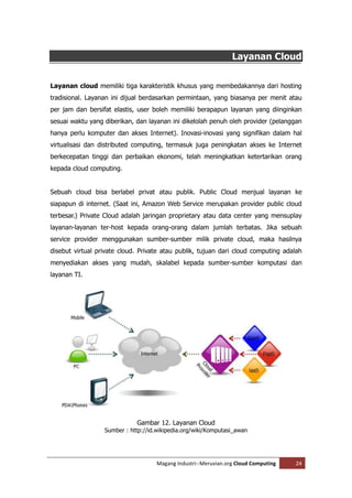 Layanan Cloud


Layanan cloud memiliki tiga karakteristik khusus yang membedakannya dari hosting
tradisional. Layanan ini dijual berdasarkan permintaan, yang biasanya per menit atau
per jam dan bersifat elastis, user boleh memiliki berapapun layanan yang diinginkan
sesuai waktu yang diberikan, dan layanan ini dikelolah penuh oleh provider (pelanggan
hanya perlu komputer dan akses Internet). Inovasi-inovasi yang signifikan dalam hal
virtualisasi dan distributed computing, termasuk juga peningkatan akses ke Internet
berkecepatan tinggi dan perbaikan ekonomi, telah meningkatkan ketertarikan orang
kepada cloud computing.


Sebuah cloud bisa berlabel privat atau publik. Public Cloud menjual layanan ke
siapapun di internet. (Saat ini, Amazon Web Service merupakan provider public cloud
terbesar.) Private Cloud adalah jaringan proprietary atau data center yang mensuplay
layanan-layanan ter-host kepada orang-orang dalam jumlah terbatas. Jika sebuah
service provider menggunakan sumber-sumber milik private cloud, maka hasilnya
disebut virtual private cloud. Private atau publik, tujuan dari cloud computing adalah
menyediakan akses yang mudah, skalabel kepada sumber-sumber komputasi dan
layanan TI.




                             Gambar 12. Layanan Cloud
                  Sumber : http://id.wikipedia.org/wiki/Komputasi_awan




                                    Magang Industri--Meruvian.org Cloud Computing   24
 