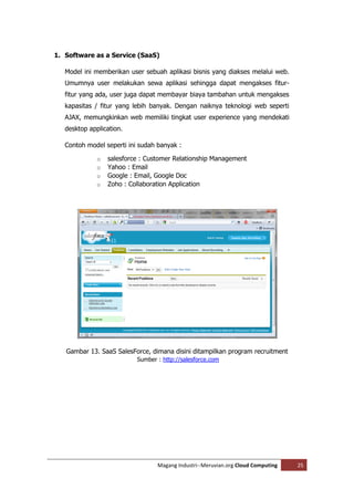1. Software as a Service (SaaS)

   Model ini memberikan user sebuah aplikasi bisnis yang diakses melalui web.
   Umumnya user melakukan sewa aplikasi sehingga dapat mengakses fitur-
   fitur yang ada, user juga dapat membayar biaya tambahan untuk mengakses
   kapasitas / fitur yang lebih banyak. Dengan naiknya teknologi web seperti
   AJAX, memungkinkan web memiliki tingkat user experience yang mendekati
   desktop application.

   Contoh model seperti ini sudah banyak :

              o   salesforce : Customer Relationship Management
              o   Yahoo : Email
              o   Google : Email, Google Doc
              o   Zoho : Collaboration Application




   Gambar 13. SaaS SalesForce, dimana disini ditampilkan program recruitment
                           Sumber : http://salesforce.com




                                  Magang Industri--Meruvian.org Cloud Computing   25
 