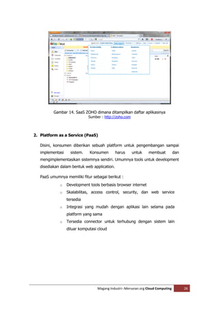 Gambar 14. SaaS ZOHO dimana ditampilkan daftar aplikasinya
                              Sumber : http://zoho.com




2. Platform as a Service (PaaS)

   Disini, konsumen diberikan sebuah platform untuk pengembangan sampai
   implementasi     sistem.   Konsumen        harus      untuk    membuat          dan
   mengimplementasikan sistemnya sendiri. Umumnya tools untuk development
   disediakan dalam bentuk web application.

   PaaS umumnya memiliki fitur sebagai berikut :
             o    Development tools berbasis browser internet
             o    Skalabilitas, access control, security, dan web service
                  tersedia
             o    Integrasi yang mudah dengan aplikasi lain selama pada
                  platform yang sama
             o    Tersedia connector untuk terhubung dengan sistem lain
                  diluar komputasi cloud




                                   Magang Industri--Meruvian.org Cloud Computing         26
 