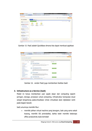 Gambar 15. PaaS adalah QuickBase dimana kita dapat membuat applikasi




             Gambar 16. vendor PaaS juga memberikan fasilitas SaaS



3. Infrastructure as a Service (IaaS)
   Model ini hanya memberikan user aspek dasar dari computing seperti
   jaringan, storage, prosessor untuk computing. Infrastruktur komputasi cloud
   sangat bergantung padavirtualisasi. Untuk virtualisasi akan dijelaskan nanti
   pada bagian bawah.

   IaaS umumnya memiliki fitur:
            memiliki pilihan virtual machine yang beragam, baik yang sama sekali
             kosong, memiliki OS preinstalled, bahka telah memiliki beberapa
             office productivity tools terinstall

                                     Magang Industri--Meruvian.org Cloud Computing   27
 