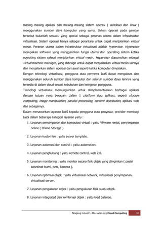 masing–masing aplikasi dan masing–masing sistem operasi ( windows dan linux )
menggunakan sumber daya komputer yang sama. Sistem operasi pada gambar
tersebut bukanlah sesuatu yang special sebagai peranan utama dalam infrastruktur
virtualisasi. Sistem operasi hanya sebagai perantara untuk dapat menjalankan virtual
mesin. Peranan utama dalam infrastruktur virtualisasi adalah hypervisor. Hypervisor
merupakan software yang menggantikan fungsi utama dari operating sistem ketika
operating sistem selesai menjalankan virtual mesin. Hypervisor diasumsikan sebagai
virtual machine manager, yang didesign untuk dapat menjalankan virtual mesin lainnya
dan menjalankan sistem operasi dari awal seperti ketika komputer dinyalakan.
Dengan teknologi virtualisasi, pengguna atau penyewa IaaS dapat mengakses dan
menggunakan seluruh sumber daya komputer dan seluruh sumber daya lainnya yang
tersedia di dalam cloud sesuai kebutuhan dan keinginan pengguna.
Teknologi virtualisasi memungkinkan untuk diimplementasikan berbagai aplikasi
dengan tujuan yang beragam dalam 1 platform atau aplikasi, seperti storage
computing, image manipulation, parallel processing, content distribution, aplikasi web
dan sebagainya.
Dalam menawarkan layanan IaaS kepada pengguna atau penyewa, provider membagi
IaaS dalam beberapa kategori layanan yaitu :
  1. Layanan penyimpanan dan komputasi virtual : yaitu VMware rental, penyimpanan
     online ( Online Storage ).

  2. Layanan kustomise : yaitu server template.

  3. Layanan automasi dan control : yaitu automation.

  4. Layanan penghubung : yaitu remote control, web 2.0.

  5. Layanan monitoring : yaitu monitor secara fisik objek yang diinginkan ( posisi
     koordinat bumi, peta, kamera ).

  6. Layanan optimasi objek : yaitu virtualisasi network, virtualisasi penyimpanan,
     virtualisasi server.

  7. Layanan pengukuran objek : yaitu pengukuran fisik suatu objek.

  8. Layanan integrated dan kombinasi objek : yaitu load balance.




                                    Magang Industri--Meruvian.org Cloud Computing     30
 