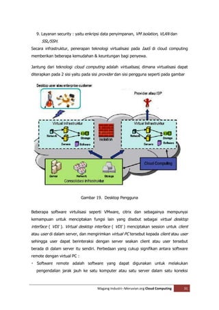 9. Layanan security : yaitu enkripsi data penyimpanan, VM isolation, VLAN dan
     SSL/SSH.
Secara infrastruktur, penerapan teknologi virtualisasi pada IaaS di cloud computing
memberikan beberapa kemudahan & keuntungan bagi penyewa.

Jantung dari teknologi cloud computing adalah virtualisasi, dimana virtualisasi dapat
diterapkan pada 2 sisi yaitu pada sisi provider dan sisi pengguna seperti pada gambar




                             Gambar 19. Desktop Pengguna


Beberapa software virtulisasi seperti VMware, citrix dan sebagainya mempunyai
kemampuan untuk menciptakan fungsi lain yang disebut sebagai virtual desktop
interface ( VDI ). Virtual desktop interface ( VDI ) menciptakan session untuk client
atau user di dalam server, dan mengirimkan virtual PC tersebut kepada client atau user
sehingga user dapat berinteraksi dengan server seakan client atau user tersebut
berada di dalam server itu sendiri. Perbedaan yang cukup signifikan antara software
remote dengan virtual PC :


  pengendalian jarak jauh ke satu komputer atau satu server dalam satu koneksi



                                    Magang Industri--Meruvian.org Cloud Computing   31
 