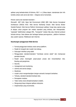 aplikasi yang berbeda-beda (X-Schema, XSLT ++) (Masa depan: standarisasi dari info
konteks antara web servis dan klien – integrasi servis horizontal).


Pemain utama dan standard-standard :
Microsoft: .NET SUN: Open Net Environment (ONE) IBM: Web Service Conceptual
Architecture (WSCA) W3C: Web Service Workshop Oracle: Web Service Broker
Hewlett-Packard: Web Service Platform Kemampuan aplikasi, fungsi atau operasi yang
di ekspos untuk program lain melalui standard yang terbuka, dan interoperable.
“payloads” didefinisikan sebagai XML. “transports” melalui http atau Internet protocol
terbuka lainnya. Data diakses dari berbagai bahasa pemrograman , platform hardware
atau system operasi. Middleware dari Internet.


Keuntungan penggunaan Web Service


   Format penggunaan terbuka untuk semua platform.
   Mudah di mengerti dan mudah men-debug.
   Dukungan interface yang stabil.
   Menggunakan standard-standard “membuka service sekali” dan mempunyai
     pemakai banyak.
   Mudah       untuk   menengahi   pesan-pesan     proses   dan      menambahkan    nilai.
     Routing and pengiriman.
   Security.
   management and monitoring.
   schema and service design.
   Akselerasi.
   mudah untuk mengembangkan dengan semantic transport tambahan.
   Terbuka, standard-standard berbasis teks.
   Pencapaian modular.
   Tidak mahal untuk diimplementasikan (relatif).
   Mengurangi biaya integrasi aplikasi enterprise.
   Implementasi yang incremental.




                                     Magang Industri--Meruvian.org Cloud Computing      34
 
