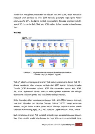 adalah tidak merupakan persyaratan dari sebuah titik akhir SOAP, tetapi merupakan
prasyarat untuk otomatis sisi klien. SOAP kerangka (kerangka kerja seperti Apache
axis2 , Apache CXF , dan Spring menjadi pengecualian). Beberapa organisasi industri,
seperti WS-I , mandat baik SOAP dan WSDL dalam definisi mereka tentang layanan
Web.


Web API




            Gambar 22. Layanan web dalam service-oriented architecture
                          Sumber : http://id.wikipedia.org/wiki



Web API adalah pembangunan di layanan Web (dalam gerakan yang disebut Web 2.0 )
dimana penekanan telah bergerak menjauh dari SOAP layanan berbasis terhadap
Transfer (REST) komunikasi berbasis. REST tidak memerlukan layanan XML, SOAP,
atau WSDL layanan-API definisi. Web API memungkinkan kombinasi dari berbagai
layanan web ke dalam aplikasi baru yang dikenal sebagai mashup .


Ketika digunakan dalam konteks pengembangan Web , Web API ini biasanya kelompok
yang telah ditetapkan dari Hypertext Transfer Protocol ( HTTP ) pesan permintaan
bersama dengan definisi struktur pesan respon, biasanya dinyatakan dalam sebuah
Extensible Markup Language ( XML ) atau JavaScript Object Notation ( JSON ) format.


Saat menjalankan layanan Web komposit, setiap layanan sub dapat dianggap otonom.
User tidak memiliki kendali atas layanan ini. Juga Web services sendiri tidak dapat


                                     Magang Industri--Meruvian.org Cloud Computing   36
 