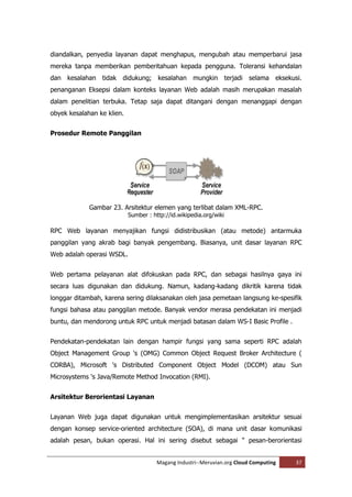 diandalkan, penyedia layanan dapat menghapus, mengubah atau memperbarui jasa
mereka tanpa memberikan pemberitahuan kepada pengguna. Toleransi kehandalan
dan kesalahan tidak     didukung; kesalahan mungkin terjadi selama eksekusi.
penanganan Eksepsi dalam konteks layanan Web adalah masih merupakan masalah
dalam penelitian terbuka. Tetap saja dapat ditangani dengan menanggapi dengan
obyek kesalahan ke klien.


Prosedur Remote Panggilan




             Gambar 23. Arsitektur elemen yang terlibat dalam XML-RPC.
                            Sumber : http://id.wikipedia.org/wiki

RPC Web layanan menyajikan fungsi didistribusikan (atau metode) antarmuka
panggilan yang akrab bagi banyak pengembang. Biasanya, unit dasar layanan RPC
Web adalah operasi WSDL.


Web pertama pelayanan alat difokuskan pada RPC, dan sebagai hasilnya gaya ini
secara luas digunakan dan didukung. Namun, kadang-kadang dikritik karena tidak
longgar ditambah, karena sering dilaksanakan oleh jasa pemetaan langsung ke-spesifik
fungsi bahasa atau panggilan metode. Banyak vendor merasa pendekatan ini menjadi
buntu, dan mendorong untuk RPC untuk menjadi batasan dalam WS-I Basic Profile .


Pendekatan-pendekatan lain dengan hampir fungsi yang sama seperti RPC adalah
Object Management Group 's (OMG) Common Object Request Broker Architecture (
CORBA), Microsoft 's Distributed Component Object Model (DCOM) atau Sun
Microsystems 's Java/Remote Method Invocation (RMI).


Arsitektur Berorientasi Layanan


Layanan Web juga dapat digunakan untuk mengimplementasikan arsitektur sesuai
dengan konsep service-oriented architecture (SOA), di mana unit dasar komunikasi
adalah pesan, bukan operasi. Hal ini sering disebut sebagai " pesan-berorientasi


                                       Magang Industri--Meruvian.org Cloud Computing   37
 
