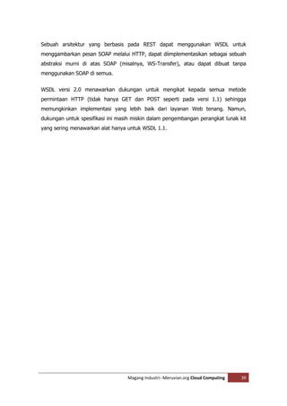 Sebuah arsitektur yang berbasis pada REST dapat menggunakan WSDL untuk
menggambarkan pesan SOAP melalui HTTP, dapat diimplementasikan sebagai sebuah
abstraksi murni di atas SOAP (misalnya, WS-Transfer), atau dapat dibuat tanpa
menggunakan SOAP di semua.


WSDL versi 2.0 menawarkan dukungan untuk mengikat kepada semua metode
permintaan HTTP (tidak hanya GET dan POST seperti pada versi 1.1) sehingga
memungkinkan implementasi yang lebih baik dari layanan Web tenang. Namun,
dukungan untuk spesifikasi ini masih miskin dalam pengembangan perangkat lunak kit
yang sering menawarkan alat hanya untuk WSDL 1.1.




                                  Magang Industri--Meruvian.org Cloud Computing   39
 