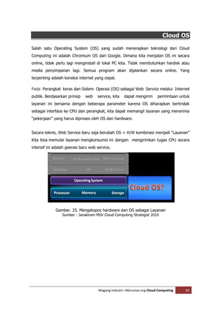 Cloud OS

Salah satu Operating System (OS) yang sudah menerapkan teknologi dari Cloud
Computing ini adalah Chromium OS dari Google. Dimana kita menjalan OS ini secara
online, tidak perlu lagi menginstall di lokal PC kita. Tidak membutuhkan hardisk atau
media penyimpanan lagi. Semua program akan dijalankan secara online. Yang
terpenting adalah koneksi internet yang cepat.

Pada Perangkat keras dan Sistem Operasi (OS) sebagai Web Service melalui Internet
publik. Berdasarkan prinsip   web    service, kita   dapat mengirim      permintaan untuk
layanan ini bersama dengan beberapa parameter karena OS diharapkan bertindak
sebagai interface ke CPU dan perangkat, kita dapat memangil layanan yang menerima
“pekerjaan” yang harus diproses oleh OS dan hardware.


Secara teknis, Web Service baru saja berubah OS + H/W kombinasi menjadi “Layanan”
Kita bisa memulai layanan mengkonsumsi ini dengan mengirimkan tugas CPU secara
intensif ini adalah geerasi baru web service.




             Gambar. 25. Mengekspos hardware dan OS sebagai Layanan
                 Sumber : Janakiram MSV Cloud Computing Strategist 2010




                                      Magang Industri--Meruvian.org Cloud Computing    41
 