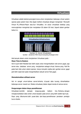 Virtualisasi

Virtualisasi adalah abstrak perangkat keras untuk menjalankan beberapa virtual system
operasi pada system host. Kita dapat melihat virtualisasi dengan menginstal Microsoft
Virtual PC, VMware Player atau Sun VirtualBox. Ini solusi virtualisasi desktop yang
memungkinkan mengisntal dan menjalakan OS dalam OS host. Seperti dalam gambar
beikut ini.




                            Gambar 31. Server Virtualization
                  Sumber : Janakiram MSV Cloud Computing Strategist 2010

Ada banyak alasan untuk menjalankan Virtualisasi pada :
Mean Time to Restore
Hal ini jauh lebih fleksibel dan lebih cepat untuk mengembalikan web server gagal, app
server atau database server yang menjalankan sebagai virtual. Karena yang fisik file
pada hard disk untuk sistem operasi, hanya menyalin replika dari gambar server gagal
jadi lebih cepat dari pada mengembalikan sebuah server fisik gagal.


Memaksimalkan utilisasi server

Hal ini sangat umum bahwa server tertentu di pusat data kurang dimanfaatkan
beberapa server maxed out. Melalui virtualisasi, beban dapat merata di semua server.

Pengurangan dalam biaya pemeliharaan
Virtualisasi memiliki   dampak      langsung pada       bottom      line. Pertama, dengan
mengkonsolidakan data center untuk berjalan pada server yang lebih sedikit tapi kuat.
Daya yang dikonsumsi oleh pusat data dan biaya pemeliharaan peralatan pendigin
turun drastis.



                                      Magang Industri--Meruvian.org Cloud Computing    46
 