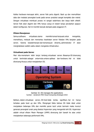Ketika hardware mencapai akhir, server fisik perlu diganti. Back up dan memulihkan
data dan instalasi perangkat lunak pada server produksi sangat kompleks dan mahal.
Dengan virtualisasi membuat proses ini sangat sederhana dan biaya lebih efektif.
Server fisik akan diganti dan VMs hanya cukup di restart tanpa perubahan apapun
dalam konfigurasi. Hal ini memilki banyak dampak pada anggaran IT.


Efisien Manajemen
Semua software         virtualisasi utama    memiliki konsol terpusat untuk         mengelola,
memelihara, melacak dan memantau kesehatan server fisikdan VMs berjalan pada
server.    Karena    kesederhanaan dan kemampuan         dinamis, administrator      IT     akan
menghabiskan sedikit waktu dalam mengelola infrastruktur.


Virtualisasi pada Server
Mari kita memahami lebih lanjut tentang virtualisasi server. Biasanya OS dirancang
untuk     bertindak sebagai    antarmuka antara aplikasi     dan hardware. Hal       ini    tidak
dirancang khusus untuk menjalankan OS.




                          Gambar 32. OS manages the applications
                    Sumber : Janakiram MSV Cloud Computing Strategist 2010


Bahkan, dalam virtualisasi     server, OS host tidak    terlalu   signifikan. hal   ini    hanya
terbatas pada boot up dan VMs. Mengingat fakta bahwa OS tidak ideal untuk
menjalakan beberapa VMs dan memiliki peran kecil untuk bermain maka muncul
generasi perangkat lunak yang disebut Hypervisor yang mengambil ahli OS. Hypervisor
adalah virtual efisien Mesin Manager (VMM) dirancang dari bawah ke atas untuk
menjalankan beberapa performant VMs.



                                        Magang Industri--Meruvian.org Cloud Computing         47
 
