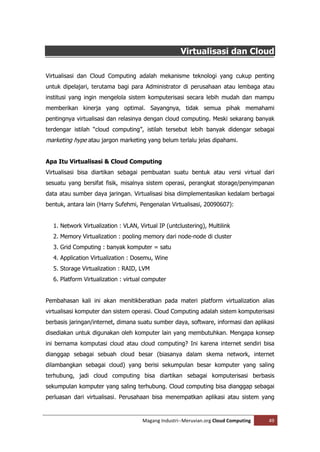 Virtualisasi dan Cloud

Virtualisasi dan Cloud Computing adalah mekanisme teknologi yang cukup penting
untuk dipelajari, terutama bagi para Administrator di perusahaan atau lembaga atau
institusi yang ingin mengelola sistem komputerisasi secara lebih mudah dan mampu
memberikan kinerja yang optimal. Sayangnya, tidak semua pihak memahami
pentingnya virtualisasi dan relasinya dengan cloud computing. Meski sekarang banyak
terdengar istilah “cloud computing”, istilah tersebut lebih banyak didengar sebagai
marketing hype atau jargon marketing yang belum terlalu jelas dipahami.


Apa Itu Virtualisasi & Cloud Computing
Virtualisasi bisa diartikan sebagai pembuatan suatu bentuk atau versi virtual dari
sesuatu yang bersifat fisik, misalnya sistem operasi, perangkat storage/penyimpanan
data atau sumber daya jaringan. Virtualisasi bisa diimplementasikan kedalam berbagai
bentuk, antara lain (Harry Sufehmi, Pengenalan Virtualisasi, 20090607):


  1. Network Virtualization : VLAN, Virtual IP (untclustering), Multilink
  2. Memory Virtualization : pooling memory dari node-node di cluster
  3. Grid Computing : banyak komputer = satu
  4. Application Virtualization : Dosemu, Wine
  5. Storage Virtualization : RAID, LVM
  6. Platform Virtualization : virtual computer


Pembahasan kali ini akan menitikberatkan pada materi platform virtualization alias
virtualisasi komputer dan sistem operasi. Cloud Computing adalah sistem komputerisasi
berbasis jaringan/internet, dimana suatu sumber daya, software, informasi dan aplikasi
disediakan untuk digunakan oleh komputer lain yang membutuhkan. Mengapa konsep
ini bernama komputasi cloud atau cloud computing? Ini karena internet sendiri bisa
dianggap sebagai sebuah cloud besar (biasanya dalam skema network, internet
dilambangkan sebagai cloud) yang berisi sekumpulan besar komputer yang saling
terhubung, jadi cloud computing bisa diartikan sebagai komputerisasi berbasis
sekumpulan komputer yang saling terhubung. Cloud computing bisa dianggap sebagai
perluasan dari virtualisasi. Perusahaan bisa menempatkan aplikasi atau sistem yang


                                     Magang Industri--Meruvian.org Cloud Computing   49
 