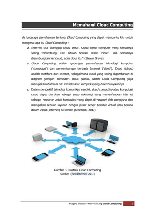 Memahami Cloud Computing

da beberapa pemahaman tentang Cloud Computing yang dapat membantu kita untuk
mengenal apa itu Cloud Computing :
   a. Internet bisa dianggap cloud besar. Cloud berisi komputer yang semuanya
      saling tersambung. Dari situlah berasal istilah 'cloud'. Jadi semuanya
      disambungkan ke 'cloud', atau cloud itu.“ (Stevan Greve)
   b. Cloud   Computing     adalah    gabungan     pemanfaatan      teknologi    komputer
      ('komputasi') dan pengembangan berbasis Internet ('cloud'). Cloud (cloud)
      adalah metefora dari internet, sebagaimana cloud yang sering digambarkan di
      diagram jaringan komputer, cloud (cloud) dalam Cloud Computing juga
      merupakan abstraksi dari infrastruktur kompleks yang disembunyikannya.
   c. Dalam perspektif teknologi komunikasi sendiri, cloud computing atau komputasi
      cloud dapat diartikan sebagai suatu teknologi yang memanfaatkan internet
      sebagai resource untuk komputasi yang dapat di-requset oleh pengguna dan
      merupakan sebuah layanan dengan pusat server bersifat virtual atau berada
      dalam cloud (internet) itu sendiri (Krishnadi, 2010).




                        Gambar 3. Ilustrasi Cloud Computing
                             Sumber :(Pew Internet, 2011)




                                     Magang Industri--Meruvian.org Cloud Computing      5
 