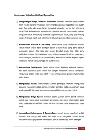 Keuntungan Virtualisasi & Cloud Computing


  1) Pengurangan Biaya Investasi Hardware. Investasi hardware dapat ditekan
     lebih rendah karena virtualisasi hanya mendayagunakan kapasitas yang sudah
     ada. Tak perlu ada penambahan perangkat komputer, server dan pheriperal
     secara fisik. Kalaupun ada penambahan kapasitas harddisk dan memori, itu lebih
     ditujukan untuk mendukung stabilitas kerja komputer induk, yang jika dihitung
     secara finansial, masih jauh lebih hemat dibandingkan investasi hardware baru.


  2) Kemudahan Backup & Recovery. Server-server yang dijalankan didalam
    sebuah mesin virtual dapat disimpan dalam 1 buah image yang berisi seluruh
    konfigurasi sistem. Jika satu saat server tersebut crash, kita tidak perlu
    melakukan instalasi dan konfigurasi ulang. Cukup mengambil salinan image yang
    sudah disimpan, merestore data hasil backup terakhir dan server berjalan seperti
    sedia kala. Hemat waktu, tenaga dan sumber daya.


  3) Kemudahan Deployment. Server virtual dapat dikloning sebanyak mungkin
    dan dapat dijalankan pada mesin lain dengan mengubah sedikit konfigurasi.
    Mengurangi beban kerja para staff IT dan mempercepat proses implementasi
    suatu sistem


  4) Mengurangi Panas. Berkurangnya jumlah perangkat otomatis mengurangi
    panasnya ruang server/data center. Ini akan berimbas pada pengurangan biaya
    pendinginan/AC dan pada akhirnya mengurangi biaya penggunaan listrik


  5) Mengurangi Biaya Space. Semakin sedikit jumlah server berarti semakin
    sedikit pula ruang untuk menyimpan perangkat. Jika server ditempatkan pada
    suatu co-location server/data center, ini akan berimbas pada pengurangan biaya
    sewa


  6) Kemudahan Maintenance & Pengelolaan. Jumlah server yang lebih sedikit
    otomatis akan mengurangi waktu dan biaya untuk mengelola. Jumlah server
    yang lebih sedikit juga berarti lebih sedikit jumlah server yang harus ditangani



                                   Magang Industri--Meruvian.org Cloud Computing       51
 