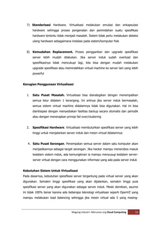 7) Standarisasi Hardware. Virtualisasi melakukan emulasi dan enkapsulasi
       hardware sehingga proses pengenalan dan pemindahan suatu spesifikasi
       hardware tertentu tidak menjadi masalah. Sistem tidak perlu melakukan deteksi
       ulang hardware sebagaimana instalasi pada sistem/komputer fisik


  8) Kemudahan Replacement. Proses penggantian dan upgrade spesifikasi
       server lebih mudah dilakukan. Jika server induk sudah overload dan
       spesifikasinya tidak mencukupi lagi, kita bisa dengan mudah melakukan
       upgrade spesifikasi atau memindahkan virtual machine ke server lain yang lebih
       powerful


Kerugian Penggunaan Virtualisasi


  1.   Satu Pusat Masalah. Virtualisasi bisa dianalogikan dengan menempatkan
       semua telur didalam 1 keranjang. Ini artinya jika server induk bermasalah,
       semua sistem virtual machine didalamnya tidak bisa digunakan. Hal ini bisa
       diantisipasi dengan menyediakan fasilitas backup secara otomatis dan periodik
       atau dengan menerapkan prinsip fail over/clustering


  2.   Spesifikasi Hardware. Virtualisasi membutuhkan spesifikasi server yang lebih
       tinggi untuk menjalankan server induk dan mesin virtual didalamnya


   4. Satu Pusat Serangan. Penempatan semua server dalam satu komputer akan
       menjadikannya sebagai target serangan. Jika hacker mampu menerobos masuk
       kedalam sistem induk, ada kemungkinan ia mampu menyusup kedalam server-
       server virtual dengan cara menggunakan informasi yang ada pada server induk


Kebutuhan Sistem Untuk Virtualisasi
Pada dasarnya, kebutuhan spesifikasi server tergantung pada virtual server yang akan
digunakan. Semakin tinggi spesifikasi yang akan dijalankan, semakin tinggi pula
spesifikasi server yang akan digunakan sebagai server induk. Meski demikian, asumsi
ini tidak 100% benar karena ada beberapa teknologi virtualisasi seperti OpenVZ yang
mampu melakukan load balancing sehingga jika mesin virtual ada 5 yang masing-



                                    Magang Industri--Meruvian.org Cloud Computing   52
 