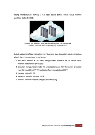 masing membutuhkan memory 1 GB tidak berarti bahwa server harus memiliki
spesifikasi diatas 5 X 1GB.




             Gambar 36. Sebuah Cloud pusat data berjalan ratusan server
                    Sumber : Janakiram MSV Cloud Computing Strategist 2010




Berikut adalah spesifikasi minimal server induk yang akan digunakan untuk menjadikan
sebuah distro Linux sebagai virtual server :
   1. Processor Pentium 4. Jika akan menggunakan arsitektur 64 bit, server harus
      memiliki kemampuan 64 bit juga
   2. jika akan menggunakan model full virtualization pada Xen Hypervisor, prosessor
      memiliki model Intel VT (Virtualization Technology) atau AMD-V
   3. Memory minimal 1 GB
   4. Kapasitas Harddisk minimal 20 GB
   5. Memiliki network card untuk keperluan networking




                                       Magang Industri--Meruvian.org Cloud Computing   53
 