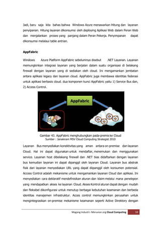 Jadi, baru saja kita bahas bahwa Windows Azure menawarkan Hitung dan layanan
penyipanan. Hitung layanan dikonsumsi oleh deploying Aplikasi Web dalam Peran Web
dan menjalankan proses yang panjang dalam Peran Pekerja. Penyimpanan                 dapat
dikonsumsi melalaui table antrian.


AppFabric

Windows      Azure Platform AppFabric sebelumnya disebut          .NET Layanan. Layanan
memungkinkan integrasi layanan yang berjalan dalam suatu organisasi di belakang
firewall dengan layanan yang di sediakan oleh cloud. Ini mengamankan jembatan
antara aplikasi legacy dan layanan cloud. AppFabric juga membawa identitas federasi
untuk aplikasi berbasis cloud. dua komponen kunci AppFabric yaitu 1) Service Bus dan,
2) Access Control.




            Gambar 43. AppFabric menghubungkan pada-premis ke Cloud
                 Sumber : Janakiram MSV Cloud Computing Strategist 2010

Layanan Bus menyediakan konektivitas yang aman antara on-premise dan layanan
Cloud. Hal ini dapat digunakan untuk mendaftar, menemukan dan menggunakan
service. Layanan host dibelakang firewall dan .NET bias didaftarkan dengan layanan
bus kemudian layanan ini dapat dipanggil oleh layanan Cloud. Layanan bus abstrak
fisik dari layanan menyediakan URL yang dapat diipanggil oleh konsumen potensial.
Access Control adalah mekanisme untuk mengamankan layanan Cloud dan aplikasi. Ini
menyediakan cara deklaratif mendefinisikan aturan dan klaim melalui mana penelepon
yang mendapatkan akses ke layanan Cloud. Akses Kontrol aturan dapat dengan mudah
dan fleksibel dikonfigurasi untuk menutup berbagai kebutuhan keamanan dan berbeda
identitas manajemen infrastruktur. Acces control memungkinkan perusahan untuk
mengintegrasikan on-premise mekanisme keamanan seperti Active Direktory dengan


                                     Magang Industri--Meruvian.org Cloud Computing      59
 
