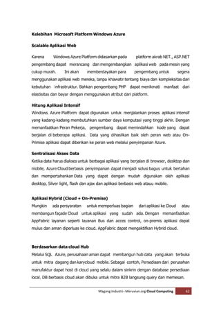 Kelebihan Microsoft Platform Windows Azure

Scalable Aplikasi Web

Karena      Windows Azure Platform didasarkan pada         platform akrab NET., ASP.NET
pengembang dapat merancang dan mengembangkan aplikasi web pada mesin yang
cukup murah.      Ini akan     memberdayakan para         pengembang untuk            segera
menggunakan aplikasi web mereka, tanpa khawatir tentang biaya dan kompleksitas dari
kebutuhan infrastruktur. Bahkan pengembang PHP dapat menikmati manfaat dari
elastisitas dan bayar dengan menggunakan atribut dari platform.

Hitung Aplikasi Intensif
Windows Azure Platform dapat digunakan untuk menjalankan proses aplikasi intensif
yang kadang-kadang membutuhkan sumber daya komputasi yang tinggi akhir. Dengan
memanfaatkan Peran Pekerja, pengembang dapat memindahkan kode yang dapat
berjalan di beberapa aplikasi. Data yang dihasilkan baik oleh peran web atau On-
Primise aplikasi dapat diberikan ke peran web melalui penyimpanan Azure.

Sentralisasi Akses Data
Ketika data harus diakses untuk berbagai aplikasi yang berjalan di browser, desktop dan
mobile, Azure Cloud berbasis penyimpanan dapat menjadi solusi bagus untuk bertahan
dan mempertahankan Data yang dapat dengan mudah digunakan oleh aplikasi
desktop, Silver light, flash dan ajax dan aplikasi berbasis web atauu mobile.


Aplikasi Hybrid (Cloud + On-Premise)
Mungkin    ada persyaratan     untuk memperluas bagian       dari aplikasi ke Cloud     atau
membangun façade Cloud untuk aplikasi yang sudah ada. Dengan memanfaatkan
AppFabric layanan seperti layanan Bus dan acces control, on-premis aplikasi dapat
mulus dan aman diperluas ke cloud. AppFabric dapat mengaktifkan Hybrid cloud.



Berdasarkan data cloud Hub
Melalui SQL Azure, perusahaan aman dapat membangun hub data yang akan terbuka
untuk mitra dagang dan karycloud mobile. Sebagai contoh, Persediaan dari perusahan
manufaktur dapat host di cloud yang selalu dalam sinkrin dengan database persediaan
local. DB berbasis cloud akan dibuka untuk mitra B2B langsung query dan memesan.


                                     Magang Industri--Meruvian.org Cloud Computing        62
 