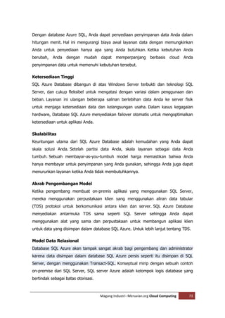 Dengan database Azure SQL, Anda dapat penyediaan penyimpanan data Anda dalam
hitungan menit. Hal ini mengurangi biaya awal layanan data dengan memungkinkan
Anda untuk penyediaan hanya apa yang Anda butuhkan. Ketika kebutuhan Anda
berubah,   Anda   dengan    mudah    dapat    memperpanjang       berbasis   cloud   Anda
penyimpanan data untuk memenuhi kebutuhan tersebut.

Ketersediaan Tinggi
SQL Azure Database dibangun di atas Windows Server terbukti dan teknologi SQL
Server, dan cukup fleksibel untuk mengatasi dengan variasi dalam penggunaan dan
beban. Layanan ini ulangan beberapa salinan berlebihan data Anda ke server fisik
untuk menjaga ketersediaan data dan kelangsungan usaha. Dalam kasus kegagalan
hardware, Database SQL Azure menyediakan failover otomatis untuk mengoptimalkan
ketersediaan untuk aplikasi Anda.

Skalabilitas
Keuntungan utama dari SQL Azure Database adalah kemudahan yang Anda dapat
skala solusi Anda. Setelah partisi data Anda, skala layanan sebagai data Anda
tumbuh. Sebuah membayar-as-you-tumbuh model harga memastikan bahwa Anda
hanya membayar untuk penyimpanan yang Anda gunakan, sehingga Anda juga dapat
menurunkan layanan ketika Anda tidak membutuhkannya.

Akrab Pengembangan Model
Ketika pengembang membuat on-premis aplikasi yang menggunakan SQL Server,
mereka menggunakan perpustakaan klien yang menggunakan aliran data tabular
(TDS) protokol untuk berkomunikasi antara klien dan server. SQL Azure Database
menyediakan antarmuka TDS sama seperti SQL Server sehingga Anda dapat
menggunakan alat yang sama dan perpustakaan untuk membangun aplikasi klien
untuk data yang disimpan dalam database SQL Azure. Untuk lebih lanjut tentang TDS.

Model Data Relasional
Database SQL Azure akan tampak sangat akrab bagi pengembang dan administrator
karena data disimpan dalam database SQL Azure persis seperti itu disimpan di SQL
Server, dengan menggunakan Transact-SQL. Konseptual mirip dengan sebuah contoh
on-premise dari SQL Server, SQL server Azure adalah kelompok logis database yang
bertindak sebagai batas otorisasi.



                                     Magang Industri--Meruvian.org Cloud Computing     73
 