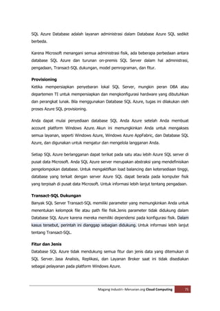 SQL Azure Database adalah layanan administrasi dalam Database Azure SQL sedikit
berbeda.

Karena Microsoft menangani semua administrasi fisik, ada beberapa perbedaan antara
database SQL Azure dan turunan on-premis SQL Server dalam hal administrasi,
pengadaan, Transact-SQL dukungan, model pemrograman, dan fitur.

Provisioning
Ketika mempersiapkan penyebaran lokal SQL Server, mungkin peran DBA atau
departemen TI untuk mempersiapkan dan mengkonfigurasi hardware yang dibutuhkan
dan perangkat lunak. Bila menggunakan Database SQL Azure, tugas ini dilakukan oleh
proses Azure SQL provisioning.

Anda dapat mulai penyediaan database SQL Anda Azure setelah Anda membuat
account platform Windows Azure. Akun ini memungkinkan Anda untuk mengakses
semua layanan, seperti Windows Azure, Windows Azure AppFabric, dan Database SQL
Azure, dan digunakan untuk mengatur dan mengelola langganan Anda.

Setiap SQL Azure berlangganan dapat terikat pada satu atau lebih Azure SQL server di
pusat data Microsoft. Anda SQL Azure server merupakan abstraksi yang mendefinisikan
pengelompokan database. Untuk mengaktifkan load balancing dan ketersediaan tinggi,
database yang terkait dengan server Azure SQL dapat berada pada komputer fisik
yang terpisah di pusat data Microsoft. Untuk informasi lebih lanjut tentang pengadaan.

Transact-SQL Dukungan
Banyak SQL Server Transact-SQL memiliki parameter yang memungkinkan Anda untuk
menentukan kelompok file atau path file fisik.Jenis parameter tidak didukung dalam
Database SQL Azure karena mereka memiliki dependensi pada konfigurasi fisik. Dalam
kasus tersebut, perintah ini dianggap sebagian didukung. Untuk informasi lebih lanjut
tentang Transact-SQL.

Fitur dan Jenis
Database SQL Azure tidak mendukung semua fitur dan jenis data yang ditemukan di
SQL Server. Jasa Analisis, Replikasi, dan Layanan Broker saat ini tidak disediakan
sebagai pelayanan pada platform Windows Azure.




                                    Magang Industri--Meruvian.org Cloud Computing   75
 