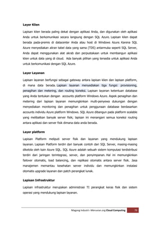 Layer Klien

Lapisan klien berada paling dekat dengan aplikasi Anda, dan digunakan oleh aplikasi
Anda untuk berkomunikasi secara langsung dengan SQL Azure. Lapisan klien dapat
berada pada-premis di datacenter Anda atau host di Windows Azure. Karena SQL
Azure menyediakan aliran tabel data yang sama (TDS) antarmuka seperti SQL Server,
Anda dapat menggunakan alat akrab dan perpustakaan untuk membangun aplikasi
klien untuk data yang di cloud. Ada banyak pilihan yang tersedia untuk aplikasi Anda
untuk berkomunikasi dengan SQL Azure.


Layer Layanan

Lapisan layanan berfungsi sebagai gateway antara lapisan klien dan lapisan platform,
di mana data berada. Lapisan layanan menyediakan tiga fungsi: provisioning,
penagihan dan metering, dan routing koneksi. Lapisan layanan ketentuan database
yang Anda tentukan dengan accounts platform Windows Azure. Aspek penagihan dan
metering dari lapisan layanan memungkinkan multi-penyewa dukungan dengan
menyediakan monitoring dan penagihan untuk penggunaan database berdasarkan
accounts individu Azure platform Windows. SQL Azure dibangun pada platform scalable
yang melibatkan banyak server fisik; lapisan ini menangani semua koneksi routing
antara aplikasi dan server fisik dimana data anda berada.


Layer platform

Lapisan Platform meliputi server fisik dan layanan yang mendukung lapisan
layanan. Lapisan Platform terdiri dari banyak contoh dari SQL Server, masing-masing
dikelola oleh kain Azure SQL. SQL Azure adalah sebuah sistem komputasi terdistribusi
terdiri dari jaringan terintegrasi, server, dan penyimpanan. Hal ini memungkinkan
failover otomatis, load balancing, dan replikasi otomatis antara server fisik. Jasa
manajemen memantau kesehatan server individu dan memungkinkan instalasi
otomatis upgrade layanan dan patch perangkat lunak.


Lapisan Infrastruktur

Lapisan infrastruktur merupakan administrasi TI perangkat keras fisik dan sistem
operasi yang mendukung lapisan layanan.




                                    Magang Industri--Meruvian.org Cloud Computing   79
 