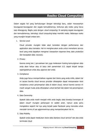 Resiko Cloud Computing

Dalam segala hal yang berhubungan dengan teknologi baru, selain menawarkan
keunggulan-keunggulan dan segala kemudahannya, tentunya ada resiko yang harus
siap ditanggung. Begitu pula dengan cloud computing. Di samping segala keunggulan
dan kemudahannya, teknologi cloud computing tetap memiliki resiko. Beberapa resiko
yang mungkin terjadi antara lain:

  1.   Service Level

       Cloud provider mungkin tidak akan konsisten dengan performance dari
       application atau transaksi. Hal ini mengharuskan anda untuk memahami service
       level yang anda dapatkan mengenai transaction response time, data protection
       dan kecepatan data recovery.

    2. Privacy

       Karena orang lain / perusahaan lain juga melakukan hosting kemungkinan data
       anda akan keluar atau di baca oleh pemerintah U.S. dapat terjadi tampa
       sepengetahuan anda atau approve dari anda.

    3. Compliance

       Anda juga harus memperhatikan regulasi dari bisnis yang anda miliki, dalam hal
       ini secara teoritis cloud service provider diharapkan dapat menyamakan level
       compliance untuk penyimpanan data di dalam cloud, namun karena service ini
       masih sangat muda anda diharapkan untuk berhati hati dalam hal penyimpanan
       data.

    4. Data Ownership

       Apakah data anda masih menjadi milik anda begitu data tersebut tersimpan di
       dalam cloud? mungkin pertanyaan ini sedikit aneh, namun anda perlu
       mengetahui seperti hal nya yang terjadi pada Facebook yang mencoba untuk
       merubah terms of use aggrement-nya yang mempertanyakan hal ini.

    5. Data Mobility

       Apakah anda dapat melakukan share data diantara cloud service? dan jika anda
       terminate cloud


                                      Magang Industri--Meruvian.org Cloud Computing   8
 