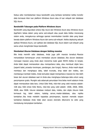 Kedua edisi membebankan biaya bandwidth yang berbasis tambahan ketika transfer
data termasuk klien luar platform Windows Azure atau di luar wilayah dari database
SQL Azure.

Bandwidth Tabungan pada Platform Windows Azure
Bandwidth yang digunakan antara SQL Azure dan Windows Azure atau Windows Azure
AppFabric bebas dalam yang sama sub-wilayah atau pusat data. Ketika merancang
sistem anda, mengaturnya sehingga operasi menimbulkan transfer data yang besar
berada dalam platform Windows Azure dan sama sub-wilayah. Ketika deploying sebuah
aplikasi Windows Azure, cari aplikasi dan database SQL Azure dalam sub-wilayah yang
sama untuk menghindari biaya bandwidth.

Membatasi Ukuran Database dengan Setting maxsize
Bila Anda memilih edisi database, Anda juga pilih maxsize tersebut. Maxsize
menyediakan kemampuan untuk membatasi ukuran database. Jika ukuran database
mencapai maxsize yang Anda akan menerima kode galat 40544. Ketika ini terjadi,
Anda tidak dapat memasukkan atau memperbarui data, atau membuat objek baru
(seperti tabel, prosedur tersimpan, pandangan, dan fungsi). Namun, Anda masih dapat
membaca dan menghapus data, tabel truncate, drop tabel dan indeks, dan
membangun kembali indeks. Anda kemudian dapat memperbarui maxsize ke nilai lebih
besar dari ukuran database saat ini Anda atau menghapus beberapa data untuk ruang
penyimpanan gratis. Mungkin ada sebanyak penundaan lima belas menit sebelum Anda
dapat memasukkan data baru. Untuk Edisi Web, nilai-nilai yang valid maxsize adalah:
1GB atau 5GB. Untuk Edisi Bisnis, nilai-nilai yang valid adalah: 10GB, 20GB, 30GB,
40GB, atau 50GB. Ukuran database meliputi data, indeks, dan objek. Ukuran tidak
termasuk     log,   tabel   sistem,   katalog   server, master database,     atau     replika
tambahan. Jika Anda melebihi kapasitas penyimpanan, layanan menolak sisipan
tambahan. Database Anda tidak akan secara otomatis dikonversi ke edisi yang
mendukung menyisipkan tambahan.




                                      Magang Industri--Meruvian.org Cloud Computing       82
 