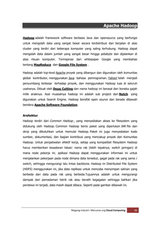 Apache Hadoop

Hadoop adalah framework software berbasis Java dan opensource yang berfungsi
untuk mengolah data yang sangat besar secara terdistribusi dan berjalan di atas
cluster yang terdiri dari beberapa komputer yang saling terhubung. Hadoop dapat
mengolah data dalam jumlah yang sangat besar hingga petabyte dan dijalankan di
atas ribuan komputer. Terinspirasi dari whitepaper Google yang membahas
tentang MapReduce dan Google File System .

Hadoop adalah top-level Apache proyek yang dibangun dan digunakan oleh komunitas
global kontributor, menggunakan Java bahasa pemrograman. Yahoo! telah menjadi
penyumbang terbesar terhadap proyek, dan menggunakan Hadoop luas di seluruh
usahanya. Dibuat oleh Doug Cutting dan nama hadoop ini berasal dari boneka gajah
milik anaknya. Asal muasalnya hadoop ini adalah sub project dari Nutch               yang
digunakan untuk Search Engine. Hadoop bersifat open source dan berada dibawah
bendera Apache Software Foundation.


Arsitektur
Hadoop terdiri dari Common Hadoop , yang menyediakan akses ke filesystem yang
didukung oleh Hadoop. Common Hadoop berisi paket yang diperlukan JAR file dan
skrip yang dibutuhkan untuk memulai Hadoop. Paket ini juga menyediakan kode
sumber, dokumentasi, dan bagian kontribusi yang mencakup proyek dari Komunitas
Hadoop. Untuk penjadwalan efektif kerja, setiap yang kompatibel filesystem Hadoop
harus memberikan kesadaran lokasi: nama rak (lebih tepatnya, switch jaringan) di
mana node pekerja ini. aplikasi Hadoop dapat menggunakan informasi ini untuk
menjalankan pekerjaan pada node dimana data tersebut, gagal pada rak yang sama /
switch, sehingga mengurangi lalu lintas backbone. Hadoop ini Distributed File System
(HDFS) menggunakan ini, jika data replikasi untuk mencoba menyimpan salinan yang
berbeda dari data pada rak yang berbeda.Tujuannya adalah untuk mengurangi
dampak dari pemadaman listrik rak atau beralih kegagalan sehingga bahkan jika
peristiwa ini terjadi, data masih dapat dibaca. Seperti pada gambar dibawah ini.




                                     Magang Industri--Meruvian.org Cloud Computing     83
 