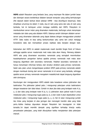 HDFS adalah filesystem yang berbasis Java, yang meyimpan file dalam jumlah besar
dan disimpan secara terdistribusi didalam banyak komputer yang saling berhubungan
(file dipecah dalam bentuk block sebesar 64MB - bisa diconfigure besarnya). Data
direplikasi umumnya ke dalam 3 node, dua di rack yang sama dan satu di rack yang
berbeda, hal ini bertujuan untuk menjaga realibility dari HDFS. Filesystem ini
membutuhkan server induk yang dinamakan masternode, berfungsi untuk menyimpan
metadata dari data yang ada didalam HDFS. Datanya sendiri disimpan didalam server-
server yang dinamakan datanode yang dapat diakses dengan menggunakan protokol
HTTP. Data nodes ini bisa saling berkomunikasi satu sama lain untuk menjaga
konsistensi data dan memastikan proses replikasi data berjalan dengan baik.


Kelemahan dari HDFS ini adalah masternode masih bersifat Single Point of Failure
sehingga apabila server masternode mati maka data akan hilang. Memang didalam
HDFS ada yang dinamakan secondary namenode yang seringkali menimbulkan
kesalahpahaman pengertian bahwa apabila primary namenode mati maka akan
langsung digantikan oleh secondary namenode. Padahal secondary namenode ini
hanya menyimpan informasi terbaru dari struktur direktori pada primary namenode.
Salah satu jalan untuk mengantisipasi problem SPOF pada primary namenode adalah
dengan membuat cloning dari server namenode ini di server yang berbeda, sehingga
apabila server primary namenode mengalami masalah/mati dapat langsung digantikan
oleh cloningnya.

Keuntungan dari menggunakan HDFS adalah data kesadaran antara jobtracker dan
tasktracker. The jobtracker jadwal peta / mengurangi pekerjaan untuk tasktrackers
dengan kesadaran dari data lokasi. Contoh ini akan jika data yang terdapat node A (x,
y, z) dan data yang terdapat node B (a, b, c). jobtracker akan jadwal node B untuk
melakukan peta / mengurangi tugas pada (a, b, c) dan node A akan dijadwalkan untuk
melakukan peta / mengurangi tugas pada (x, y, z). Hal ini akan mengurangi jumlah
lalu lintas yang berjalan di atas jaringan dan mencegah transfer data yang tidak
perlu. Ketika Hadoop digunakan dengan filesystem lain keunggulan ini tidak
tersedia. Ini dapat memiliki dampak yang signifikan terhadap kinerja waktu
penyelesaian pekerjaan, yang telah ditunjukkan ketika menjalankan data pekerjaan
intensif.




                                   Magang Industri--Meruvian.org Cloud Computing   85
 