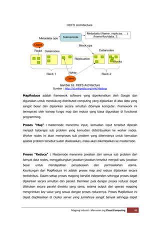 Gambar 61. HDFS Architecture
                      Sumber : http://id.wikipedia.org/wiki/Hadoop

MapReduce adalah framework software yang diperkenalkan oleh Google dan
digunakan untuk mendukung distributed computing yang dijalankan di atas data yang
sangat besar dan dijalankan secara simultan dibanyak komputer. Framework ini
terinspirasi oleh konsep fungsi map dan reduce yang biasa digunakan di functional
programming.

Proses "Map" : masternode menerima input, kemudian input tersebut dipecah
menjadi beberapa sub problem yang kemudian didistribusikan ke worker nodes.
Worker nodes ini akan memproses sub problem yang diterimanya untuk kemudian
apabila problem tersebut sudah diselesaikan, maka akan dikembalikan ke masternode.



Proses "Reduce" : Masternode menerima jawaban dari semua sub problem dari
banyak data nodes, menggabungkan jawaban-jawaban tersebut menjadi satu jawaban
besar    untuk    mendapatkan        penyelesaian      dari    permasalahan         utama.
Keuntungan dari MapReduce ini adalah proses map and reduce dijalankan secara
terdistribusi. Dalam setiap proses mapping bersifat independen sehingga proses dapat
dijalankan secara simultan dan paralel. Demikian pula dengan proses reducer dapat
dilakukan secara paralel diwaktu yang sama, selama output dari operasi mapping
mengirimkan key value yang sesuai dengan proses reducernya. Proses MapReduce ini
dapat diaplikasikan di cluster server yang jumlahnya sangat banyak sehingga dapat



                                    Magang Industri--Meruvian.org Cloud Computing       86
 
