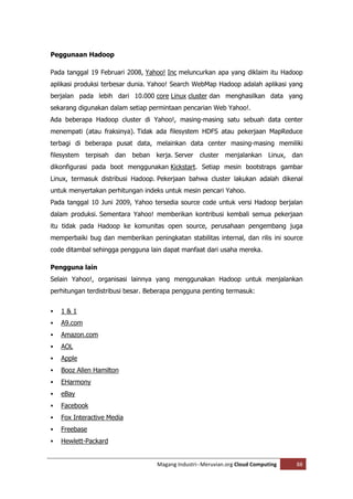 Peggunaan Hadoop

Pada tanggal 19 Februari 2008, Yahoo! Inc meluncurkan apa yang diklaim itu Hadoop
aplikasi produksi terbesar dunia. Yahoo! Search WebMap Hadoop adalah aplikasi yang
berjalan pada lebih dari 10.000 core Linux cluster dan menghasilkan data yang
sekarang digunakan dalam setiap permintaan pencarian Web Yahoo!.
Ada beberapa Hadoop cluster di Yahoo!, masing-masing satu sebuah data center
menempati (atau fraksinya). Tidak ada filesystem HDFS atau pekerjaan MapReduce
terbagi di beberapa pusat data, melainkan data center masing-masing memiliki
filesystem terpisah dan beban kerja. Server cluster menjalankan Linux, dan
dikonfigurasi pada boot menggunakan Kickstart. Setiap mesin bootstraps gambar
Linux, termasuk distribusi Hadoop. Pekerjaan bahwa cluster lakukan adalah dikenal
untuk menyertakan perhitungan indeks untuk mesin pencari Yahoo.
Pada tanggal 10 Juni 2009, Yahoo tersedia source code untuk versi Hadoop berjalan
dalam produksi. Sementara Yahoo! memberikan kontribusi kembali semua pekerjaan
itu tidak pada Hadoop ke komunitas open source, perusahaan pengembang juga
memperbaiki bug dan memberikan peningkatan stabilitas internal, dan rilis ini source
code ditambal sehingga pengguna lain dapat manfaat dari usaha mereka.

Pengguna lain
Selain Yahoo!, organisasi lainnya yang menggunakan Hadoop untuk menjalankan
perhitungan terdistribusi besar. Beberapa pengguna penting termasuk:


   1&1
   A9.com
   Amazon.com
   AOL
   Apple
   Booz Allen Hamilton
   EHarmony
   eBay
   Facebook
   Fox Interactive Media
   Freebase
   Hewlett-Packard


                                   Magang Industri--Meruvian.org Cloud Computing   88
 