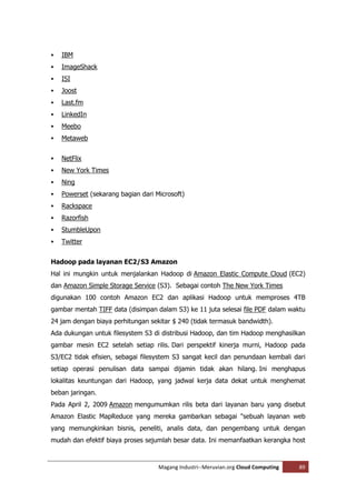    IBM
   ImageShack
   ISI
   Joost
   Last.fm
   LinkedIn
   Meebo
   Metaweb


   NetFlix
   New York Times
   Ning
   Powerset (sekarang bagian dari Microsoft)
   Rackspace
   Razorfish
   StumbleUpon
   Twitter


Hadoop pada layanan EC2/S3 Amazon
Hal ini mungkin untuk menjalankan Hadoop di Amazon Elastic Compute Cloud (EC2)
dan Amazon Simple Storage Service (S3). Sebagai contoh The New York Times
digunakan 100 contoh Amazon EC2 dan aplikasi Hadoop untuk memproses 4TB
gambar mentah TIFF data (disimpan dalam S3) ke 11 juta selesai file PDF dalam waktu
24 jam dengan biaya perhitungan sekitar $ 240 (tidak termasuk bandwidth).
Ada dukungan untuk filesystem S3 di distribusi Hadoop, dan tim Hadoop menghasilkan
gambar mesin EC2 setelah setiap rilis. Dari perspektif kinerja murni, Hadoop pada
S3/EC2 tidak efisien, sebagai filesystem S3 sangat kecil dan penundaan kembali dari
setiap operasi penulisan data sampai dijamin tidak akan hilang. Ini menghapus
lokalitas keuntungan dari Hadoop, yang jadwal kerja data dekat untuk menghemat
beban jaringan.
Pada April 2, 2009 Amazon mengumumkan rilis beta dari layanan baru yang disebut
Amazon Elastic MapReduce yang mereka gambarkan sebagai "sebuah layanan web
yang memungkinkan bisnis, peneliti, analis data, dan pengembang untuk dengan
mudah dan efektif biaya proses sejumlah besar data. Ini memanfaatkan kerangka host



                                    Magang Industri--Meruvian.org Cloud Computing   89
 