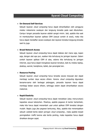 Syarat Cloud Computing

 On-Demand Self-Services
  Sebuah layanan cloud computing harus dapat dimanfaatkan oleh pengguna
  melalui mekanisme swalayan dan langsung tersedia pada saat dibutuhkan.
  Campur tangan penyedia layanan adalah sangat minim. Jadi, apabila kita saat
  ini membutuhkan layanan aplikasi CRM (sesuai contoh di awal), maka kita
  harus dapat mendaftar secara swalayan dan layanan tersebut langsung tersedia
  saat itu juga.


 Broad Network Access
  Sebuah layanan cloud computing harus dapat diakses dari mana saja, kapan
  saja, dengan alat apa pun, asalkan kita terhubung ke jaringan layanan. Dalam
  contoh layanan aplikasi CRM di atas, selama kita terhubung ke jaringan
  Internet, saya harus dapat mengakses layanan tersebut, baik itu melalui laptop,
  desktop, warnet, handphone, tablet, dan perangkat lain.


 Resource Pooling
  Sebuah layanan cloud computing harus tersedia secara terpusat dan dapat
  membagi sumber daya secara efisien. Karena cloud computing digunakan
  bersama-sama oleh berbagai pelanggan, penyedia layanan harus dapat
  membagi beban secara efisien, sehingga sistem dapat dimanfaatkan secara
  maksimal.


 Rapid Elasticity
  Sebuah layanan cloud computing harus dapat menaikkan (atau menurunkan)
  kapasitas sesuai kebutuhan. Misalnya, apabila pegawai di kantor bertambah,
  maka kita harus dapat menambah user untuk aplikasi CRM tersebut dengan
  mudah. Begitu juga jika pegawai berkurang. Atau, apabila kita menempatkan
  sebuah website berita dalam jaringan cloud computing , maka apabila terjadi
  peningkatkan traffic karena ada berita penting, maka kapasitas harus dapat
  dinaikkan dengan cepat.




                               Magang Industri--Meruvian.org Cloud Computing   9
 