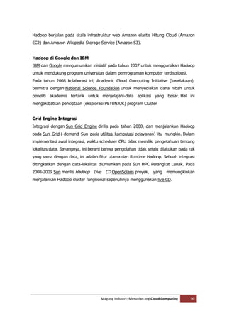 Hadoop berjalan pada skala infrastruktur web Amazon elastis Hitung Cloud (Amazon
EC2) dan Amazon Wikipedia Storage Service (Amazon S3).


Hadoop di Google dan IBM
IBM dan Google mengumumkan inisiatif pada tahun 2007 untuk menggunakan Hadoop
untuk mendukung program universitas dalam pemrograman komputer terdistribusi.
Pada tahun 2008 kolaborasi ini, Academic Cloud Computing Initiative (kecelakaan),
bermitra dengan National Science Foundation untuk menyediakan dana hibah untuk
peneliti akademis tertarik untuk menjelajahi-data aplikasi yang besar. Hal ini
mengakibatkan penciptaan (eksplorasi PETUNJUK) program Cluster


Grid Engine Integrasi
Integrasi dengan Sun Grid Engine dirilis pada tahun 2008, dan menjalankan Hadoop
pada Sun Grid (-demand Sun pada utilitas komputasi pelayanan) itu mungkin. Dalam
implementasi awal integrasi, waktu scheduler CPU tidak memiliki pengetahuan tentang
lokalitas data. Sayangnya, ini berarti bahwa pengolahan tidak selalu dilakukan pada rak
yang sama dengan data, ini adalah fitur utama dari Runtime Hadoop. Sebuah integrasi
ditingkatkan dengan data-lokalitas diumumkan pada Sun HPC Perangkat Lunak. Pada
2008-2009 Sun merilis Hadoop    Live CD OpenSolaris proyek, yang memungkinkan
menjalankan Hadoop cluster fungsional sepenuhnya menggunakan live CD.




                                    Magang Industri--Meruvian.org Cloud Computing   90
 