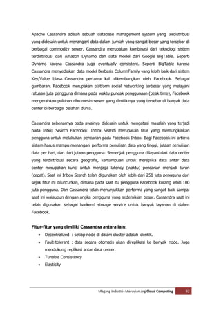 Apache Cassandra adalah sebuah database management system yang terdistribusi
yang didesain untuk menangani data dalam jumlah yang sangat besar yang tersebar di
berbagai commodity server. Cassandra merupakan kombinasi dari teknologi sistem
terdistribusi dari Amazon Dynamo dan data model dari Google BigTable. Seperti
Dynamo karena Cassandra juga eventually consistent. Seperti BigTable karena
Cassandra menyediakan data model Berbasis ColumnFamily yang lebih baik dari sistem
Key/Value biasa. Cassandra pertama kali dikembangkan oleh Facebook. Sebagai
gambaran, Facebook merupakan platform social networking terbesar yang melayani
ratusan juta pengguna dimana pada waktu puncak penggunaan (peak time), Facebook
mengerahkan puluhan ribu mesin server yang dimilikinya yang tersebar di banyak data
center di berbagai belahan dunia.


Cassandra sebenarnya pada awalnya didesain untuk mengatasi masalah yang terjadi
pada Inbox Search Facebook. Inbox Search merupakan fitur yang memungkinkan
pengguna untuk melakukan pencarian pada Facebook Inbox. Bagi Facebook ini artinya
sistem harus mampu menangani performa penulisan data yang tinggi, jutaan penulisan
data per hari, dan dari jutaan pengguna. Semenjak pengguna dilayani dari data center
yang terdistribusi secara geografis, kemampuan untuk mereplika data antar data
center merupakan kunci untuk menjaga latency (waktu) pencarian menjadi turun
(cepat). Saat ini Inbox Search telah digunakan oleh lebih dari 250 juta pengguna dari
sejak fitur ini diluncurkan, dimana pada saat itu pengguna Facebook kurang lebih 100
juta pengguna. Dan Cassandra telah menunjukkan performa yang sangat baik sampai
saat ini walaupun dengan angka pengguna yang sedemikian besar. Cassandra saat ini
telah digunakan sebagai backend storage service untuk banyak layanan di dalam
Facebook.


Fitur-fitur yang dimiliki Cassandra antara lain:
      Decentralized : setiap node di dalam cluster adalah identik.
      Fault-tolerant : data secara otomatis akan direplikasi ke banyak node. Juga
       mendukung replikasi antar data center.
      Tunable Consistency
      Elasticity




                                    Magang Industri--Meruvian.org Cloud Computing   92
 
