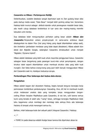 Cassandra vs HBase : Pertempuran NoSQL

Didistribusikan, scalable database sangat diperlukan saat ini. Dari gudang besar data
pada startup media sosial, "Data Besar" menjadi lebih penting setiap hari. Sementara
Hadoop telah muncul sebagai defacto standar untuk penanganan masalah besar data,
ada masih cukup database terdistribusi di luar sana dan masing-masing memiliki
kekuatan unik mereka.

Dua database telah mengumpulkan perhatian paling besar adalah HBase dan
Cassandra. Perpecahan antara proyek-proyek ini sama-sama ambisius dapat
dikategorikan ke dalam Fitur (hal yang hilang yang dapat ditambahkan setiap saat),
dan Arsitektur (perbedaan mendasar yang tidak dapat dikodekan). HBase adalah klon
dekat dari Bigtable Google, sedangkan Cassandra dimaksudkan untuk menjadi
"Bigtable / Dynamo hybrid".

HBase adalah database yang lebih kuat untuk mayoritas penggunaan-kasus. Cassandra
sebagian besar bergantung pada pasangan kunci-nilai untuk penyimpanan, dengan
struktur tabel seperti ditambahkan untuk membuat struktur data yang lebih kuat
mungkin. Dan fakta bahwa orang-orang yang jauh lebih banyak menggunakan HBase
dari Cassandra saat ini, meskipun keduanya serupa.

Perbandingan Fitur beberapa dari kedua data stores:

Pengolahan

HBase adalah bagian dari ekosistem Hadoop, begitu banyak berguna kerangka kerja
pemrosesan terdistribusi pendukungnya: Cascading, Hive, dll Hal ini membuat mudah
untuk melakukan analisis data yang kompleks tanpa menggunakan tangan-
coding. Efisien berjalan MapReduce pada Cassandra, di sisi lain, sulit karena semua
kunci yang berada di salah satu "ruang" besar, sehingga kerangka MapReduce tidak
tahu bagaimana untuk membagi dan membagi data aslinya. Perlu ada beberapa
Hackery di tempat untuk menangani semua itu.

Bahkan, inilah beberapa kode dari sebuah patch Integrasi Cassandra / Hadoop:

+/*

+ FIXME Ini pada dasarnya adalah kludge besar karena kita diperlukan akses ke



                                   Magang Industri--Meruvian.org Cloud Computing   93
 