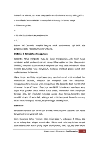 Cassandra + internal, dan akses yang diperlukan untuk internal Hadoop sehingga kita

+ Harus boot Cassandra ketika kita menjalankan Hadoop. Ini semua sangat

+ Sialan mengerikan.

+

+ PS tidak boot antarmuka penghematan.

+*/

Bottom line? Cassandra mungkin berguna untuk penyimpanan, tapi tidak ada
pengolahan data. HBase jauh handier untuk itu.

Instalasi & Kemudahan Penggunaan

Cassandra hanya menginstal Ruby, Itu cukup mengesankan. Anda masih harus
melakukan sedikit konfigurasi manual, namun. HBase adalah tar (atau dikemas oleh
Cloudera) yang Anda butuhkan untuk menginstal dan setup pada Anda sendiri. HBase
memiliki dokumentasi yang menyeluruh, meskipun, membuat proses sedikit lebih
mudah daripada itu bisa saja.

HBase dengan shell Ruby sangat bagus yang membuat mudah untuk membuat dan
memodifikasi    database,   mengatur     dan    mengambil      data,    dan    sebagainya.
menggunakan terus-menerus untuk menguji kode kita. Cassandra tidak memiliki shell
di semua - hanya API dasar. HBase juga memiliki UI berbasis web yang bagus yang
dapat Anda gunakan untuk melihat status cluster, menentukan node menyimpan
berbagai data, dan melakukan beberapa operasi dasar lainnya. Cassandra tidak
memiliki ini web UI serta shell, sehingga sulit untuk beroperasi. Cassandra menang
secara keseluruhan pada instalasi, tetapi tertinggal pada kegunaan.

Arsitektur

Perbedaan mendasar dari ide-ide dan arsitektur belakang drive Cassandra dan HBase
banyak kontroversi yang lebih baik.

klaim Cassandra bahwa "menulis tidak pernah gagal ", sedangkan di HBase, jika
server sedang down wilayah, menulis akan diblokir untuk data yang terkena sampai
data didistribusikan. Hal ini jarang terjadi dalam praktek, tentu saja, tapi akan terjadi

                                      Magang Industri--Meruvian.org Cloud Computing     94
 