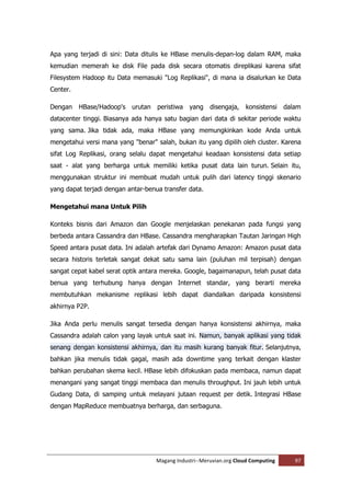 Apa yang terjadi di sini: Data ditulis ke HBase menulis-depan-log dalam RAM, maka
kemudian memerah ke disk File pada disk secara otomatis direplikasi karena sifat
Filesystem Hadoop itu Data memasuki "Log Replikasi", di mana ia disalurkan ke Data
Center.

Dengan    HBase/Hadoop's   urutan   peristiwa   yang    disengaja,   konsistensi    dalam
datacenter tinggi. Biasanya ada hanya satu bagian dari data di sekitar periode waktu
yang sama. Jika tidak ada, maka HBase yang memungkinkan kode Anda untuk
mengetahui versi mana yang "benar" salah, bukan itu yang dipilih oleh cluster. Karena
sifat Log Replikasi, orang selalu dapat mengetahui keadaan konsistensi data setiap
saat - alat yang berharga untuk memiliki ketika pusat data lain turun. Selain itu,
menggunakan struktur ini membuat mudah untuk pulih dari latency tinggi skenario
yang dapat terjadi dengan antar-benua transfer data.

Mengetahui mana Untuk Pilih

Konteks bisnis dari Amazon dan Google menjelaskan penekanan pada fungsi yang
berbeda antara Cassandra dan HBase. Cassandra mengharapkan Tautan Jaringan High
Speed antara pusat data. Ini adalah artefak dari Dynamo Amazon: Amazon pusat data
secara historis terletak sangat dekat satu sama lain (puluhan mil terpisah) dengan
sangat cepat kabel serat optik antara mereka. Google, bagaimanapun, telah pusat data
benua yang terhubung hanya dengan Internet standar, yang berarti mereka
membutuhkan mekanisme replikasi lebih dapat diandalkan daripada konsistensi
akhirnya P2P.

Jika Anda perlu menulis sangat tersedia dengan hanya konsistensi akhirnya, maka
Cassandra adalah calon yang layak untuk saat ini. Namun, banyak aplikasi yang tidak
senang dengan konsistensi akhirnya, dan itu masih kurang banyak fitur. Selanjutnya,
bahkan jika menulis tidak gagal, masih ada downtime yang terkait dengan klaster
bahkan perubahan skema kecil. HBase lebih difokuskan pada membaca, namun dapat
menangani yang sangat tinggi membaca dan menulis throughput. Ini jauh lebih untuk
Gudang Data, di samping untuk melayani jutaan request per detik. Integrasi HBase
dengan MapReduce membuatnya berharga, dan serbaguna.




                                    Magang Industri--Meruvian.org Cloud Computing      97
 