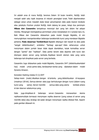 Ini adalah area di mana NoSQL bersinar. Dalam 18 bulan terakhir, NoSQL telah
menjadi salah satu topik terpanas di industri perangkat lunak. Telah diperkenalkan
sebagai solusi untuk masalah skala besar penyimpanan data pada kisaran terabyte
atau petabyte. Puluhan produk NoSQL telah datang ke pasar, tetapi dua pemimpin
HBase dan Cassandra tampaknya menonjol dari yang lain dalam hal adopsi
mereka. Mengingat meningkatnya permintaan untuk menjelaskan ini 2 produk baru ini,
Baik HBase dan Cassandra didasarkan pada model Google Bigtable, di sini
memungkinkan memperkenalkan beberapa karakteristik kunci yang mendasari Bigtable
pertama. Pada dasarnya Terdistribusi Bigtable dibangun dari bawah ke atas pada
"sangat    didistribusikan",    arsitektur   "berbagi   apa-apa". Data    seharusnya     untuk
menyimpan dalam jumlah besar tidak dapat diandalkan, kotak komoditas server
dengan "partisi" dan "replikasi". Data partisi berarti data dipartisi oleh kunci dan
disimpan dalam server yang berbeda. Replikasi berarti elemen data yang sama
beberapa kali direplikasi pada server yang berbeda.

Cassandra Juga didasarkan pada model Bigtable, Cassandra DHT (didistribusikantabel
has)   model      untuk partisi data, berdasarkan kertas yang       dijelaskan dalam     model
Dynamo Amazon.

Konsisten Hashing melalui O (1) DHT
Setiap mesin (node) dikaitkan dengan id tertentu yang didistribusikan di keyspace
(misalnya 128 bit). Semua elemen data juga berhubungan dengan kunci (dalam ruang
kunci yang       sama). Server memiliki         semua data yang utama          terletak antara
id dan idserver sebelumnya yang.

Data      juga direplikasi di    beberapa      server. Cassandra      menawarkan         skema
replikasisimultiple termasuk menyimpan replika deserver (yang sukses id server yang
memiliki data) atau strategi rak-sadar dengan menyimpan replika dilokasi fisik. Seperti
pada gambar dibawah ini.




                                         Magang Industri--Meruvian.org Cloud Computing      98
 