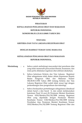 BADAN PENGAWAS OBAT DAN MAKANAN
                            REPUBLIK INDONESIA


                               PERATURAN
        KEPALA BADAN PENGAWAS OBAT DAN MAKANAN
                         REPUBLIK INDONESIA
                NOMOR HK.03.1.23.10.11.08481 TAHUN 2011


                                TENTANG
        KRITERIA DAN TATA LAKSANA REGISTRASI OBAT


            DENGAN RAHMAT TUHAN YANG MAHA ESA


        KEPALA BADAN PENGAWAS OBAT DAN MAKANAN
                         REPUBLIK INDONESIA,


Menimbang   :   a.    bahwa untuk melindungi masyarakat dari peredaran obat
                      yang tidak memenuhi persyaratan khasiat, keamanan, dan
                      mutu perlu dilakukan registrasi obat sebelum diedarkan;
                b.    bahwa ketentuan Kriteria dan Tata Laksana Registrasi
                      Obat sebagaimana telah diatur dalam Keputusan Kepala
                      Badan    Pengawas    Obat    dan   Makanan      Nomor
                      HK.00.05.3.1950 Tahun 2003 tentang Kriteria dan Tata
                      Laksana Registrasi Obat sudah tidak sesuai lagi dengan
                      perkembangan ilmu pengetahuan dan teknologi;
                c.    bahwa berdasarkan pertimbangan sebagaimana dimaksud
                      dalam huruf a dan huruf b, dan untuk melaksanakan
                      ketentuan Pasal 14 ayat (2) Peraturan Menteri Kesehatan
                      Nomor 1010/Menkes/Per/XI/2008 tentang Registrasi
                      Obat yang diperbaiki dengan Peraturan Menteri
                      Kesehatan Nomor 1120/Menkes/Per/XII/2008 tentang
                      Perubahan Atas Peraturan Menteri Kesehatan Nomor
                      1010/Menkes/Per/XI/2008 Tentang Registrasi Obat dan


                                     1
 