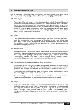 5.3

Instrumen Pentaksiran Pusat

Pelbagai instrumen pentaksiran yang bersesuaian dengan konstruk yang akan ditaksir
dalam sesuatu mata pelajaran digunakan. Antara instrumen yang digunakan ialah:
5.3.1

Pencerapan
Pencerapan ialah satu proses pemerhatian bagi tujuan tertentu. Proses ini biasanya
kurang berstruktur dan selalunya dilakukan untuk menilai interaksi murid antara satu
sama lain dalam tugasan untuk mendapatkan hasil penyelesaian yang umum.
Pencerapan perlu mempunyai tujuan dan dijalankan dengan menggunakan suatu
instrumen cerapan yang bersesuaian untuk mengurangkan penyimpanan rekod,
seperti senarai semak dan skala pengkadaran (rating scale) yang hanya memerlukan
sedikit catatan dan masa untuk merekod.

5.3.2

Ujian
Ujian ialah sejenis alat/instrumen untuk mengumpul maklumat. Ujian lebih berstruktur,
tegar dan membolehkan guru mengumpul evidens bagi semua murid dengan cara
dan masa yang sama. Murid-murid dapat mempamerkan evidens tentang
pembelajaran mereka melalui ujian dan penghakiman tentang pencapaian murid
dapat dibuat dengan penskoran.

5.3.3

Persembahan
Persembahan ialah tugasan yang bersifat lebih fleksibel berbanding dengan ujian dan
melibatkan tugasan menyeluruh yang merangkumi aspek pengetahuan, kemahiran
dan sikap dalam pelbagai situasi dan konteks yang sebenar. Pentaksiran
persembahan meliputi komponen praktikal sesuatu mata pelajaran dengan
menentukan bagaimana murid menggabungkan teori dalam amali.

5.3.4

Pentaksiran Kendiri, Rakan Sebaya dan Kerja Berkumpulan
Pentaksiran kendiri merupakan refleksi dilaksanakan oleh seseorang murid ke atas
pembelajarannya sendiri. Murid mempelajari bagaimana untuk menilai kemahiran
akademik dan prestasi dengan tepat dengan panduan yang diberikan oleh guru.
.
Pentaksiran rakan sebaya membenarkan murid untuk menilai prestasi rakan sebaya
dengan menggunakan senarai semak atau rubrik.
Pentaksiran kerja berkumpulan melibatkan pentaksiran hasil kerja kumpulan selain
daripada kemahiran sosial, pengurusan masa dan kedinamikan kumpulan.

5.3.5

Projek
Projek ialah satu bentuk tugasan yang dilaksanakan dalam aktiviti pembelajaran yang
dijalankan dalam satu tempoh masa yang ditetapkan. Ia biasanya melibatkan aktiviti
pengumpulan maklumat dan penyediaan laporan. Tugasan ini boleh dijalankan
secara individu atau secara berkumpulan. Projek membolehkan murid
mengintergrasikan pengetahuan serta kemahiran interpersonal dalam melaksanakan
tugasan.

Pengurusan dan Pengendalian Pentaksiran Berasaskan Sekolah (PBS) Di Sekolah Rendah

17

 