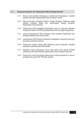 1.4

Peraturan-Peraturan Am Pelaksanaan PBS di Sekolah Rendah
1.4.1.

Semua murid sekolah kebangsaan / sekolah jenis kebangsaan / sekolah
swasta hendaklah melaksanakan PBS di sekolah rendah.

1.4.2.

Semua kes khas hendaklah dipohon melalui Pengarah Pelajaran setiap
Jabatan Pelajaran Negeri dan dipanjangkan kepada Pengarah
Peperiksaan untuk kelulusan.

1.4.3.

Pelaksanaan PBS hendaklah berpandukan buku ini, dokumen Standard
Prestasi dan Manual SPPBS yang disediakan oleh Lembaga Peperiksaan.

1.4.4.

Jadual Pengoperasian PBS disediakan oleh Lembaga Peperiksaan dan
hendaklah dipatuhi oleh semua pihak.

1.4.5.

Jawatankuasa PBS Sekolah hendaklah mengadakan mesyuarat sekurangkurangnya empat kali setahun.

1.4.6.

Pengurusan evidens dalam PBS dijalankan secara sistematik mengikut
keputusan Jawatankuasa PBS Sekolah.

1.4.7.

Pelaporan tahap penguasaan murid yang dijana oleh aplikasi SPPBS
dikeluarkan oleh pihak sekolah pada bila-bila masa mengikut keperluan.

1.4.8.

Penjaminan kualiti hendaklah dilaksanakan secara berjadual di semua
peringkat sama ada JPN, PPD atau sekolah.

Pengurusan dan Pengendalian Pentaksiran Berasaskan Sekolah (PBS) Di Sekolah Rendah

3

 