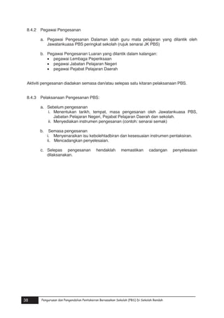 8.4.2

Pegawai Pengesanan
a. Pegawai Pengesanan Dalaman ialah guru mata pelajaran yang dilantik oleh
Jawatankuasa PBS peringkat sekolah (rujuk senarai JK PBS)
b. Pegawai Pengesanan Luaran yang dilantik dalam kalangan:
 pegawai Lembaga Peperiksaan
 pegawai Jabatan Pelajaran Negeri
 pegawai Pejabat Pelajaran Daerah

Aktiviti pengesanan diadakan semasa dan/atau selepas satu kitaran pelaksanaan PBS.
8.4.3

Pelaksanaan Pengesanan PBS:
a. Sebelum pengesanan
i. Menentukan tarikh, tempat, masa pengesanan oleh Jawatankuasa PBS,
Jabatan Pelajaran Negeri, Pejabat Pelajaran Daerah dan sekolah.
ii. Menyediakan instrumen pengesanan (contoh: senarai semak)
b.

Semasa pengesanan
i. Menyenaraikan isu kebolehtadbiran dan kesesuaian instrumen pentaksiran.
ii. Mencadangkan penyelesaian.

c. Selepas pengesanan
dilaksanakan.

hendaklah

memastikan

cadangan

penyelesaian

Pengurusan dan Pengendalian Pentaksiran Berasaskan Sekolah (PBS) Di Sekolah Rendah

38

Pengurusan dan Pengendalian Pentaksiran Berasaskan Sekolah (PBS) Di Sekolah Rendah

38

 