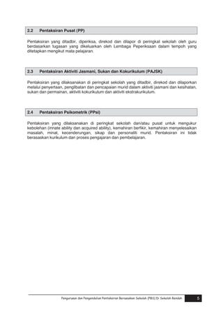 2.2

Pentaksiran Pusat (PP)

Pentaksiran yang ditadbir, diperiksa, direkod dan dilapor di peringkat sekolah oleh guru
berdasarkan tugasan yang dikeluarkan oleh Lembaga Peperiksaan dalam tempoh yang
ditetapkan mengikut mata pelajaran.

2.3

Pentaksiran Aktiviti Jasmani, Sukan dan Kokurikulum (PAJSK)

Pentaksiran yang dilaksanakan di peringkat sekolah yang ditadbir, direkod dan dilaporkan
melalui penyertaan, penglibatan dan pencapaian murid dalam aktiviti jasmani dan kesihatan,
sukan dan permainan, aktiviti kokurikulum dan aktiviti ekstrakurikulum.

2.4

Pentaksiran Psikometrik (PPsi)

Pentaksiran yang dilaksanakan di peringkat sekolah dan/atau pusat untuk mengukur
kebolehan (innate ability dan acquired ability), kemahiran berfikir, kemahiran menyelesaikan
masalah, minat, kecenderungan, sikap dan personaliti murid. Pentaksiran ini tidak
berasaskan kurikulum dan proses pengajaran dan pembelajaran.

Pengurusan dan Pengendalian Pentaksiran Berasaskan Sekolah (PBS) Di Sekolah Rendah
Pengurusan dan Pengendalian Pentaksiran Berasaskan Sekolah (PBS) Di Sekolah Rendah

5
5

 