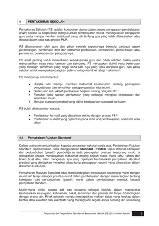 4

PENTAKSIRAN SEKOLAH

Pentaksiran Sekolah (PS) adalah komponen utama dalam proses pengajaran-pembelajaran
(P&P) kerana ia berperanan mengukuhkan pembelajaran murid, meningkatkan pengajaran
guru serta mampu memberi maklumat yang sah tentang apa yang telah dilaksanakan atau
dicapai dalam satu-satu proses P&P.
PS dilaksanakan oleh guru dan pihak sekolah sepenuhnya bermula daripada aspek
perancangan, pembinaan item dan instrumen pentaksiran, pentadbiran, pemeriksaan atau
penskoran, perekodan dan pelaporannya.
PS amat penting untuk menentukan keberkesanan guru dan pihak sekolah dalam usaha
menghasilkan insan yang harmoni dan seimbang. PS merupakan aktiviti yang berterusan
yang menagih komitmen yang tinggi serta hala tuju yang jelas daripada guru dan pihak
sekolah untuk memperkembangkan potensi setiap murid ke tahap maksimum.
PS mempunyai ciri-ciri berikut:





Holistik iaitu mampu memberi maklumat keseluruhan tentang pencapaian
pengetahuan dan kemahiran serta pengamalan nilai murni.
Berterusan iaitu aktiviti pentaksiran berjalan seiring dengan P&P
Fleksibel iaitu kaedah pentaksiran yang pelbagai mengikut kesesuaian dan
kesediaan murid.
Merujuk standard prestasi yang dibina berdasarkan standard kurikulum

PS boleh dilaksanakan secara:



4.1

Pentaksiran formatif yang dijalankan seiring dengan proses P&P
Pentaksiran sumatif yang dijalankan pada akhir unit pembelajaran, semester atau
tahun

Pentaksiran Rujukan Standard

Dalam usaha penambahbaikan kepada pentaksiran sekolah sedia ada, Pentaksiran Rujukan
Standard diperkenalkan, iaitu menggunakan Standard Prestasi untuk melihat kemajuan
dan pertumbuhan (growth) pembelajaran serta pencapaian prestasi seseorang murid. Ia
merupakan proses mendapatkan maklumat tentang sejauh mana murid tahu, faham dan
boleh buat atau telah menguasai apa yang dipelajari berdasarkan pernyataan standard
prestasi yang ditetapkan mengikut tahap-tahap pencapaian seperti yang dihasratkan dalam
dokumen kurikulum.
Pentaksiran Rujukan Standard tidak membandingkan pencapaian seseorang murid dengan
murid lain tetapi melapor prestasi murid dalam pembelajaran dengan menerangkan tentang
kemajuan dan pertumbuhan (growth) murid dalam pembelajaran merujuk kepada
pernyataan standard.
Murid-murid dinilai secara adil dan saksama sebagai individu dalam masyarakat
berdasarkan keupayaan, kebolehan, bakat, kemahiran dan potensi diri tanpa dibandingkan
dengan orang lain. Pihak sekolah mampu mendapatkan maklum balas yang lengkap dalam
bentuk data kualitatif dan kuantitatif yang merangkumi segala aspek tentang diri seseorang
Pengurusan dan Pengendalian Pentaksiran Berasaskan Sekolah (PBS) Di Sekolah Rendah
Pengurusan dan Pengendalian Pentaksiran Berasaskan Sekolah (PBS) Di Sekolah Rendah

9
9

 