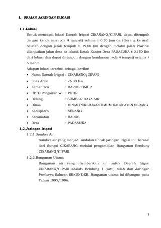 I. URAIAN JARINGAN IRIGASI


1.1.Lokasi
    Untuk mencapai lokasi Daerah Irigasi CIKARANG/CIPARI, dapat ditempuh
    dengan kendaraan roda 4 (empat) selama ± 0.30 jam dari Serang ke arah
    Selatan dengan jarak tempuh ± 19.00 km dengan melalui jalan Provinsi
    dilanjutkan jalan desa ke lokasi. Letak Kantor Desa PADASUKA ± 0.150 Km
    dari lokasi dan dapat ditempuh dengan kendaraan roda 4 (empat) selama ±
    5 menit.
    Adapun lokasi tersebut sebagai berikut :
    •   Nama Daerah Irigasi : CIKARANG/CIPARI
    •   Luas Areal             : 76.30 Ha
    •   Kemantren              : BAROS TIMUR
    •   UPTD Pengairan Wil. : PETIR
    •   Bidang                 : SUMBER DAYA AIR
    •   Dinas                  : DINAS PEKERJAAN UMUM KABUPATEN SERANG
    •   Kabupaten              : SERANG
    •   Kecamatan              : BAROS
    •   Desa                   : PADASUKA
1.2.Jaringan Irigasi
    1.2.1.Sumber Air
             Sumber air yang menjadi andalan untuk jaringan irigasi ini, berasal
             dari Sungai CIKARANG melalui pengambilan Bangunan Bendung
             CIKARANG/CIPARI.
    1.2.2.Bangunan Utama
             Bangunan    air    yang   memberikan   air   untuk   Daerah   Irigasi
             CIKARANG/CIPARI adalah Bendung 1 (satu) buah dan Jaringan
             Pembawa Saluran SEKUNDER. Bangunan utama ini dibangun pada
             Tahun 1995/1996.




                                                                                1
 