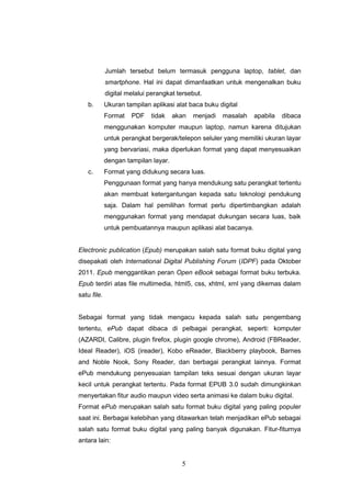 5
Jumlah tersebut belum termasuk pengguna laptop, tablet, dan
smartphone. Hal ini dapat dimanfaatkan untuk mengenalkan buku
digital melalui perangkat tersebut.
b. Ukuran tampilan aplikasi alat baca buku digital
Format PDF tidak akan menjadi masalah apabila dibaca
menggunakan komputer maupun laptop, namun karena ditujukan
untuk perangkat bergerak/telepon seluler yang memiliki ukuran layar
yang bervariasi, maka diperlukan format yang dapat menyesuaikan
dengan tampilan layar.
c. Format yang didukung secara luas.
Penggunaan format yang hanya mendukung satu perangkat tertentu
akan membuat ketergantungan kepada satu teknologi pendukung
saja. Dalam hal pemilihan format perlu dipertimbangkan adalah
menggunakan format yang mendapat dukungan secara luas, baik
untuk pembuatannya maupun aplikasi alat bacanya.
Electronic publication (Epub) merupakan salah satu format buku digital yang
disepakati oleh International Digital Publishing Forum (IDPF) pada Oktober
2011. Epub menggantikan peran Open eBook sebagai format buku terbuka.
Epub terdiri atas file multimedia, html5, css, xhtml, xml yang dikemas dalam
satu file.
Sebagai format yang tidak mengacu kepada salah satu pengembang
tertentu, ePub dapat dibaca di pelbagai perangkat, seperti: komputer
(AZARDI, Calibre, plugin firefox, plugin google chrome), Android (FBReader,
Ideal Reader), iOS (ireader), Kobo eReader, Blackberry playbook, Barnes
and Noble Nook, Sony Reader, dan berbagai perangkat lainnya. Format
ePub mendukung penyesuaian tampilan teks sesuai dengan ukuran layar
kecil untuk perangkat tertentu. Pada format EPUB 3.0 sudah dimungkinkan
menyertakan fitur audio maupun video serta animasi ke dalam buku digital.
Format ePub merupakan salah satu format buku digital yang paling populer
saat ini. Berbagai kelebihan yang ditawarkan telah menjadikan ePub sebagai
salah satu format buku digital yang paling banyak digunakan. Fitur-fiturnya
antara lain:
 