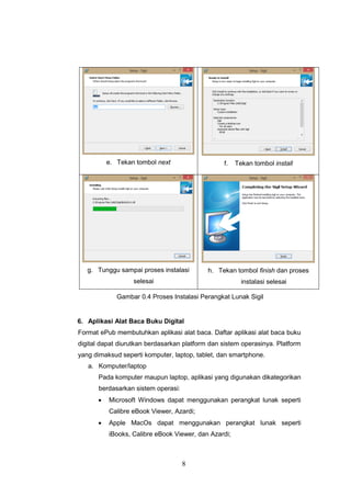 8
e. Tekan tombol next f. Tekan tombol install
g. Tunggu sampai proses instalasi
selesai
h. Tekan tombol finish dan proses
instalasi selesai
Gambar 0.4 Proses Instalasi Perangkat Lunak Sigil
6. Aplikasi Alat Baca Buku Digital
Format ePub membutuhkan aplikasi alat baca. Daftar aplikasi alat baca buku
digital dapat diurutkan berdasarkan platform dan sistem operasinya. Platform
yang dimaksud seperti komputer, laptop, tablet, dan smartphone.
a. Komputer/laptop
Pada komputer maupun laptop, aplikasi yang digunakan dikategorikan
berdasarkan sistem operasi:
 Microsoft Windows dapat menggunakan perangkat lunak seperti
Calibre eBook Viewer, Azardi;
 Apple MacOs dapat menggunakan perangkat lunak seperti
iBooks, Calibre eBook Viewer, dan Azardi;
 