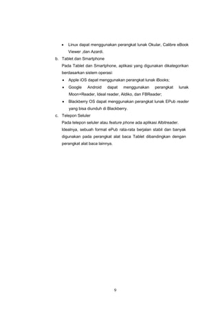 9
 Linux dapat menggunakan perangkat lunak Okular, Calibre eBook
Viewer ,dan Azardi.
b. Tablet dan Smartphone
Pada Tablet dan Smartphone, aplikasi yang digunakan dikategorikan
berdasarkan sistem operasi:
 Apple iOS dapat menggunakan perangkat lunak iBooks;
 Google Android dapat menggunakan perangkat lunak
Moon+Reader, Ideal reader, Aldiko, dan FBReader;
 Blackberry OS dapat menggunakan perangkat lunak EPub reader
yang bisa diunduh di Blackberry.
c. Telepon Seluler
Pada telepon seluler atau feature phone ada aplikasi Albitreader.
Idealnya, sebuah format ePub rata-rata berjalan stabil dan banyak
digunakan pada perangkat alat baca Tablet dibandingkan dengan
perangkat alat baca lainnya.
 