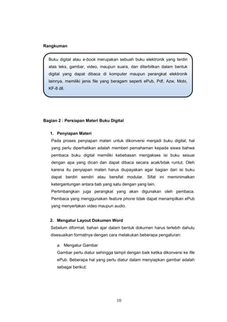 10
Rangkuman
Bagian 2 : Persiapan Materi Buku Digital
1. Penyiapan Materi
Pada proses penyiapan materi untuk dikonversi menjadi buku digital, hal
yang perlu diperhatikan adalah memberi pemahaman kepada siswa bahwa
pembaca buku digital memiliki kebebasan mengakses isi buku sesuai
dengan apa yang dicari dan dapat dibaca secara acak/tidak runtut. Oleh
karena itu penyiapan materi harus diupayakan agar bagian dari isi buku
dapat berdiri sendiri atau bersifat modular. Sifat ini meminimalkan
ketergantungan antara bab yang satu dengan yang lain.
Pertimbangkan juga perangkat yang akan digunakan oleh pembaca.
Pembaca yang menggunakan feature phone tidak dapat menampilkan ePub
yang menyertakan video maupun audio.
2. Mengatur Layout Dokumen Word
Sebelum diformat, bahan ajar dalam bentuk dokumen harus terlebih dahulu
disesuaikan formatnya dengan cara melakukan beberapa pengaturan:
a. Mengatur Gambar
Gambar perlu diatur sehingga tampil dengan baik ketika dikonversi ke file
ePub. Beberapa hal yang perlu diatur dalam menyiapkan gambar adalah
sebagai berikut:
Buku digital atau e-book merupakan sebuah buku elektronik yang terdiri
atas teks, gambar, video, maupun suara, dan diterbitkan dalam bentuk
digital yang dapat dibaca di komputer maupun perangkat elektronik
lainnya, memiliki jenis file yang beragam seperti ePub, Pdf, Azw, Mobi,
KF-8 dll.
 